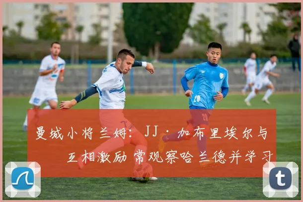 曼城小将兰姆：JJ·加布里埃尔与我互相激励 常观察哈兰德并学习