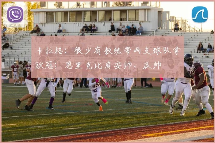 卡拉格：很少有教练带两支球队拿欧冠；恩里克比肩安帅、瓜帅