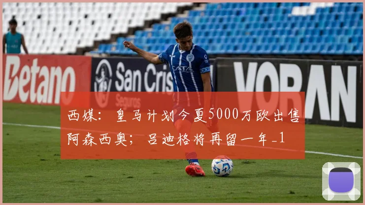 西媒：皇马计划今夏5000万欧出售阿森西奥；吕迪格将再留一年_1